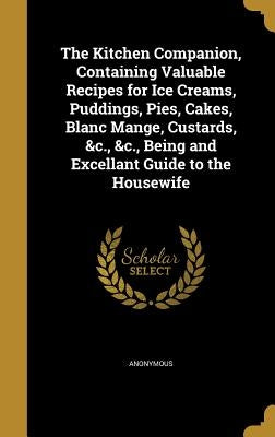 The Kitchen Companion, Containing Valuable Recipes for Ice Creams, Puddings, Pies, Cakes, Blanc Mange, Custards, &c., &c., Being and Excellant Guide t by Anonymous