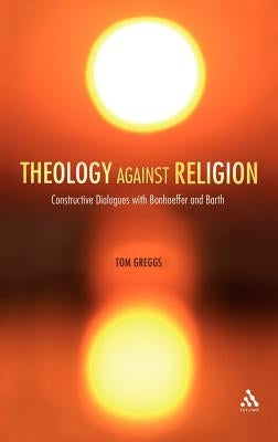 Theology Against Religion: Constructive Dialogues with Bonhoeffer and Barth by Greggs, Tom