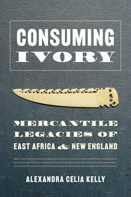 Consuming Ivory: Mercantile Legacies of East Africa and New England by Kelly, Alexandra Celia