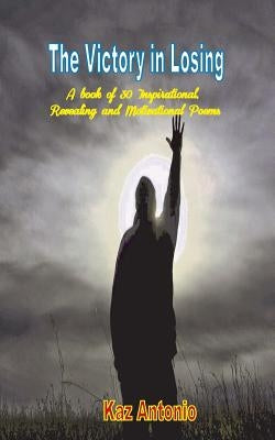 The Victory in Losing: A Book of 30 Inspirational, Revealing and Motivational Poems by Antonio, Kaz