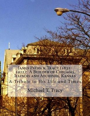 James Patrick Tracy (1832-1922): A Builder of Chicago, Illinois and Atchison, Kansas: A Tribute to His Life and Times by Tracy, Michael T.