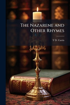 The Nazarene and Other Rhymes: For the Thoughtful and Hopeful by Curtis, T. D.