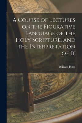 A Course of Lectures on the Figurative Language of the Holy Scripture, and the Interpretation of It by Jones, William