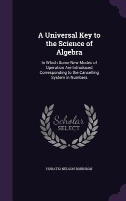 A Universal Key to the Science of Algebra: In Which Some New Modes of Operation Are Introduced Corresponding to the Cancelling System in Numbers by Robinson, Horatio Nelson