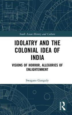 Idolatry and the Colonial Idea of India: Visions of Horror, Allegories of Enlightenment by Ganguly, Swagato