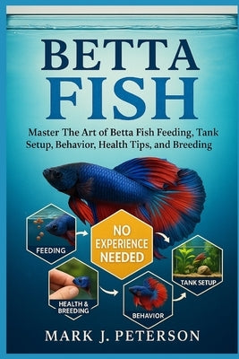 Betta Fish: Master The Art of Betta Fish Feeding, Tank Setup, Behavior, Health Tips, and Breeding Techniques by J. Peterson, Mark