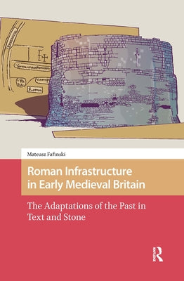 Roman Infrastructure in Early Medieval Britain: The Adaptations of the Past in Text and Stone by Fafinski, Mateusz