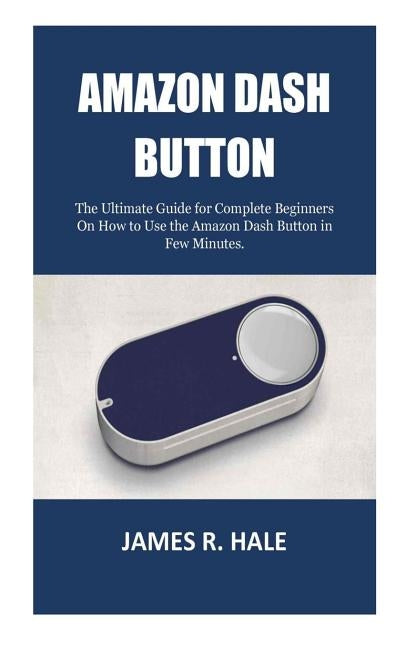 Amazon Dash Button: The Ultimate Guide for Complete Beginners On How to Use the Amazon Dash Button in Few Minutes. by Hale, James R.
