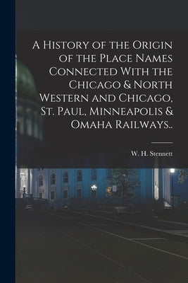A History of the Origin of the Place Names Connected With the Chicago & North Western and Chicago, St. Paul, Minneapolis & Omaha Railways.. by Stennett, W. H. (William H. ). 1832-1915