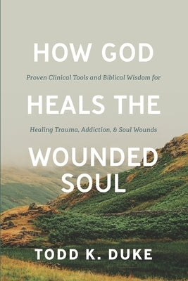 How God Heals the Wounded Soul: Proven Clinical Tools and Biblical Wisdom for Healing Trauma, Addiction, and Soul Wounds by Duke, Todd Kenneth