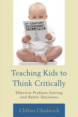 Teaching Kids to Think Critically: Effective Problem-Solving and Better Decisions by Chadwick, Clifton