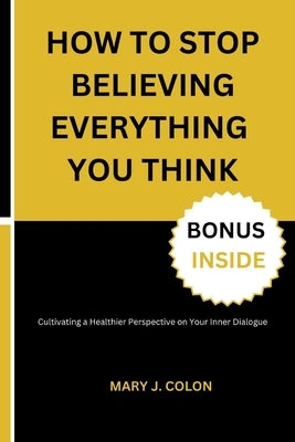 How to Stop Believing Everything You Think: Cultivating a Healthier Perspective on Your Inner Dialogue by Colon, Mary J.