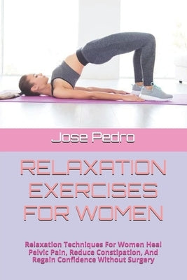 Relaxation Exercises for Women: Relaxation Techniques For Women Heal Pelvic Pain, Reduce Constipation, And Regain Confidence Without Surgery by Pedro, Jose