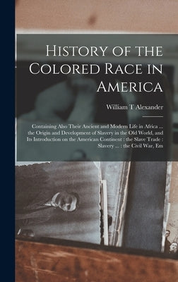 History of the Colored Race in America: Containing Also Their Ancient and Modern Life in Africa ... the Origin and Development of Slavery in the Old W by Alexander, William T.