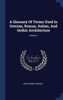 A Glossary Of Terms Used In Grecian, Roman, Italian, And Gothic Architecture; Volume 1 by Parker, John Henry