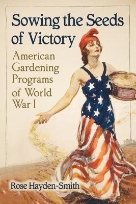 Sowing the Seeds of Victory: American Gardening Programs of World War I by Hayden-Smith, Rose