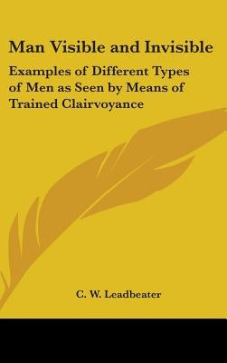 Man Visible and Invisible: Examples of Different Types of Men as Seen by Means of Trained Clairvoyance by Leadbeater, C. W.
