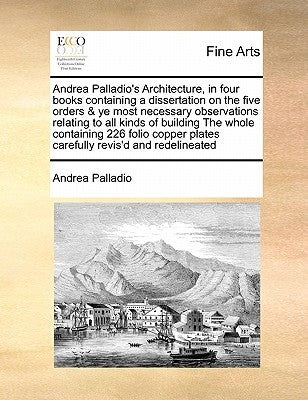 Andrea Palladio's Architecture, in Four Books Containing a Dissertation on the Five Orders & Ye Most Necessary Observations Relating to All Kinds of B by Palladio, Andrea