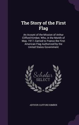 The Story of the First Flag: An Acount of the Mission of Arthur Clifford Kimber, Who, in the Month of May, 1917, Carried to France the First Americ by Kimber, Arthur Clifford