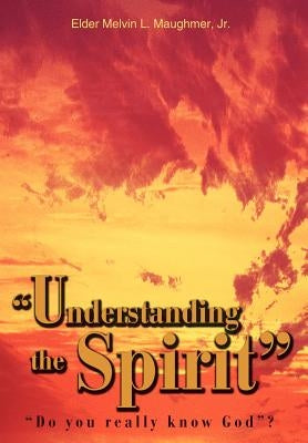 Understanding the Spirit: Do you really know God? by Maughmer, Elder Melvin L., Jr.