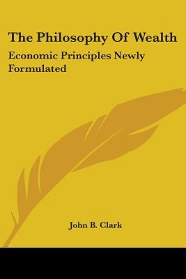 The Philosophy Of Wealth: Economic Principles Newly Formulated by Clark, John B.