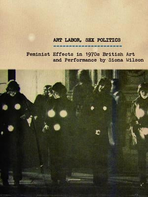 Art Labor, Sex Politics: Feminist Effects in 1970s British Art and Performance by Wilson, Siona