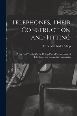 Telephones, Their Construction and Fitting: A Practical Treatise On the Fitting-Up and Maintenance of Telephones and the Auxiliary Apparatus by Allsop, Frederick Charles