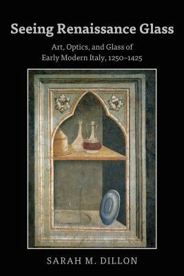 Seeing Renaissance Glass; Art, Optics, and Glass of Early Modern Italy, 1250-1425 by Dillon, Sarah