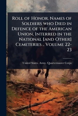Roll of Honor. Names of Soldiers who Died in Defence of the American Union, Interred in the National [and Other] Cemeteries .. Volume 22-23 by United States Army Quartermaster Co