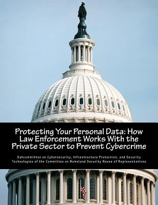 Protecting Your Personal Data: How Law Enforcement Works With the Private Sector to Prevent Cybercrime by Subcommittee on Cybersecurity, Infrastru