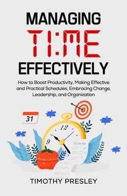Managing Time Effectively: How to Boost Productivity, Making Effective and Practical Schedules, Embracing Change, Leadership, and Organization by Presley, Timothy