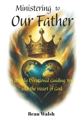 Ministering to Our Father: A Weekly Devotional Guiding You into the Heart of God by Walsh, Beau