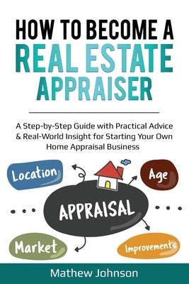 How to Become a Real Estate Appraiser: A Step-by-Step Guide with Practical Advice & Real-World Insight for Starting Your Own Home Appraisal Business by Johnson, Mathew