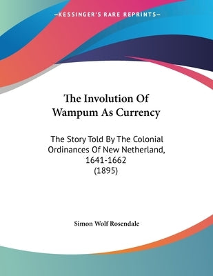 The Involution Of Wampum As Currency: The Story Told By The Colonial Ordinances Of New Netherland, 1641-1662 (1895) by Rosendale, Simon Wolf
