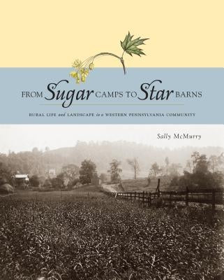 From Sugar Camps to Star Barns: Rural Life and Landscape in a Western Pennsylvania Community by McMurry, Sally A.