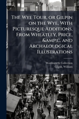 The Wye Tour, or Gilpin on the Wye, With Picturesque Additions, From Wheatley, Price, &c. and Archaeological Illustrations by Collection, Wordsworth