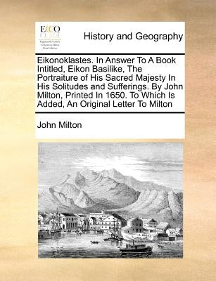 Eikonoklastes. in Answer to a Book Intitled, Eikon Basilike, the Portraiture of His Sacred Majesty in His Solitudes and Sufferings. by John Milton, Pr by Milton, John