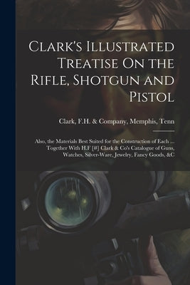 Clark's Illustrated Treatise On the Rifle, Shotgun and Pistol: Also, the Materials Best Suited for the Construction of Each ... Together With H.F [#] by Clark, F. H. &. Company Memphis
