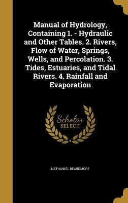 Manual of Hydrology, Containing 1. - Hydraulic and Other Tables. 2. Rivers, Flow of Water, Springs, Wells, and Percolation. 3. Tides, Estuaries, and T by Beardmore, Nathaniel