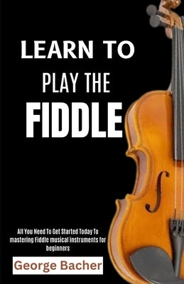 Learn to Play the Fiddle: All You Need To Get Started Today To mastering Fiddle musical instruments for beginners by Bacher, George