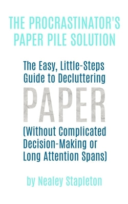 The Procrastinator's Paper Pile Solution: The Easy, Little-Steps Guide To Decluttering Paper (Without Complicated Decision-Making or Long Attention Sp by Stapleton, Nealey