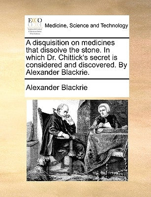 A Disquisition on Medicines That Dissolve the Stone. in Which Dr. Chittick's Secret Is Considered and Discovered. by Alexander Blackrie. by Blackrie, Alexander
