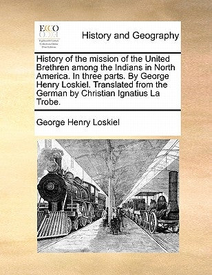 History of the mission of the United Brethren among the Indians in North America. In three parts. By George Henry Loskiel. Translated from the German by Loskiel, George Henry