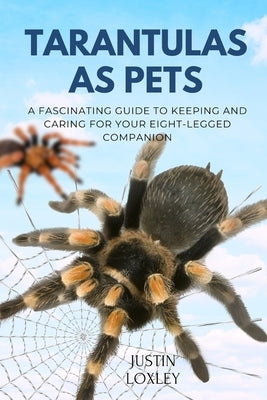 Tarantulas as Pets: A Fascinating Guide to Keeping and Caring for Your Eight-Legged Companion by Loxley, Justin