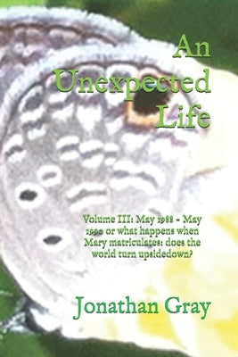 An Unexpected Life: Volume III: May 1988 - May 1990 or what happens when Mary matriculates: does the world turn upsidedown? by Gray, Jonathan