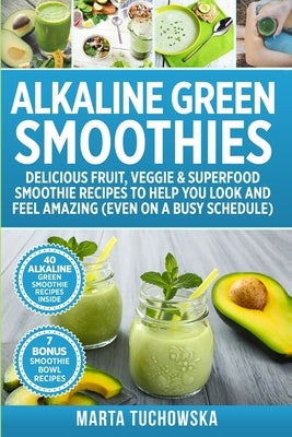 Alkaline Green Smoothies: Delicious Fruit, Veggie & Superfood Smoothie Recipes to Help You Look and Feel Amazing (even on a busy schedule) by Tuchowska, Marta