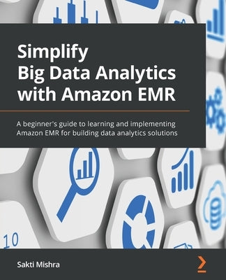 Simplify Big Data Analytics with Amazon EMR: A beginner's guide to learning and implementing Amazon EMR for building data analytics solutions by Mishra, Sakti