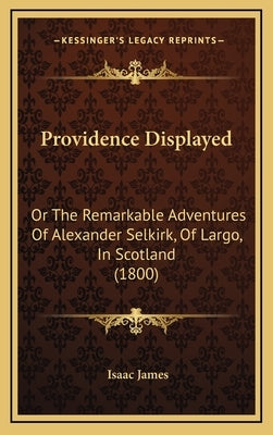 Providence Displayed: Or The Remarkable Adventures Of Alexander Selkirk, Of Largo, In Scotland (1800) by James, Isaac