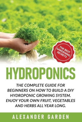 Hydroponics: The Complete Guide for Beginners on How to Build a DIY Hydroponic Growing System. Enjoy Your Own Fruit, Vegetables and by Garden, Alexander