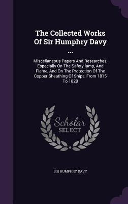The Collected Works Of Sir Humphry Davy ...: Miscellaneous Papers And Researches, Especially On The Safety-lamp, And Flame, And On The Protection Of T by Davy, Humphry